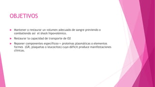 OBJETIVOS
 Mantener o restaurar un volumen adecuado de sangre previendo o
combatiendo así el shock hipovolémico.
 Restaurar la capacidad de transporte de O2
 Reponer componentes específicos>> proteínas plasmáticas o elementos
formes (GR, plaquetas o leucocitos) cuyo déficit produce manifestaciones
clínicas.
 