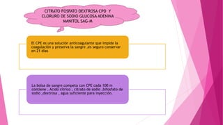 El CPE es una solución anticoagulante que impide la
coagulación y preserva la sangre ,es seguro conservar
en 21 días
La bolsa de sangre competa con CPE cada 100 m
contiene . Acido cítrico , citrato de sodio ,bifosfato de
sodio ,dextrosa , agua suficiente para inyección.
CITRATO FOSFATO DEXTROSA CPD Y
CLORURO DE SODIO GLUCOSA ADENINA
MANITOL SAG-M
 