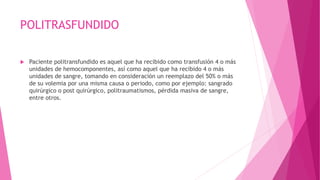 POLITRASFUNDIDO
 Paciente politransfundido es aquel que ha recibido como transfusión 4 o más
unidades de hemocomponentes, así como aquel que ha recibido 4 o más
unidades de sangre, tomando en consideración un reemplazo del 50% o más
de su volemia por una misma causa o periodo, como por ejemplo: sangrado
quirúrgico o post quirúrgico, politraumatismos, pérdida masiva de sangre,
entre otros.
 