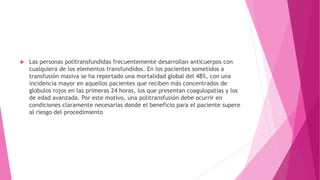  Las personas politransfundidas frecuentemente desarrollan anticuerpos con
cualquiera de los elementos transfundidos. En los pacientes sometidos a
transfusión masiva se ha reportado una mortalidad global del 48%, con una
incidencia mayor en aquellos pacientes que reciben más concentrados de
globulos rojos en las primeras 24 horas, los que presentan coagulopatías y los
de edad avanzada. Por este motivo, una politransfusión debe ocurrir en
condiciones claramente necesarias donde el beneficio para el paciente supere
al riesgo del procedimiento
 