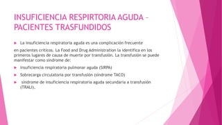 INSUFICIENCIA RESPIRTORIA AGUDA –
PACIENTES TRASFUNDIDOS
 La insuficiencia respiratoria aguda es una complicación frecuente
en pacientes críticos. La Food and Drug Administration la identifica en los
primeros lugares de causa de muerte por transfusión. La transfusión se puede
manifestar como síndrome de:
 insuficiencia respiratoria pulmonar aguda (SIRPA)
 Sobrecarga circulatoria por transfusión (síndrome TACO)
 síndrome de insuficiencia respiratoria aguda secundaria a transfusión
(TRALI),
 