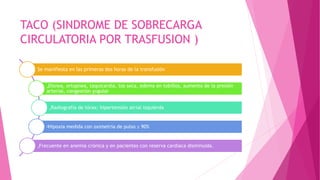 TACO (SINDROME DE SOBRECARGA
CIRCULATORIA POR TRASFUSION )
„
Se manifiesta en las primeras dos horas de la transfusión
„
Disnea, ortopnea, taquicardia, tos seca, edema en tobillos, aumento de la presión
arterial, congestión yugular
„
Radiografía de tórax: hipertensión atrial izquierda
„Hipoxia medida con oximetría de pulso ≤ 90%
„
Frecuente en anemia crónica y en pacientes con reserva cardiaca disminuida.
 