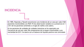 INCIDENCIA
En 1985, Popovsky y Taswell encontraron una incidencia de un caso por cada 3168
pacientes transfundidos con PGR.19 Una observación notable es su presencia en 1
a 8 % de los pacientes sometidos a cirugía de rodilla o de cadera.
En los pacientes de unidades de cuidados intensivos se ha reportado una
frecuencia de uno por cada 356 componentes de la sangre transfundida y una
mortalidad de 20 %. Se asocia con un balance de líquidos positivo mal controlado
 