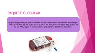 PAQUETE GLOBULAR
El paquete globular (PG) es el concentrado de GR resultante de remover de la sangre
total un volumen de 200 a 250 mL de plasma. Por esto, tiene un mayor Hto, que va de
60 % a 70 %, según el anticoagulante y los aditivos de la bolsa colectora.
 