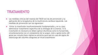 TRATAMIENTO
 Las medidas clínicas del manejo del TACO son las de prevención y la
aplicación de la terapéutica de la insuficiencia cardiaca izquierda. Las
medidas de prevención son las siguientes:
 Evitar la transfusión insuficientemente fundamentada y, en su caso,
administrar tratamiento específico de la etiología de la anemia. Si la
transfusión es necesaria se deben aplicar diuréticos como la furosemida,
simultáneamente con el componente de la sangre, éste a goteo lento (20
gotas por minuto) bajo vigilancia estrecha para que en caso de signos de
sobrecarga del volumen sanguíneo se inicie tratamiento
 