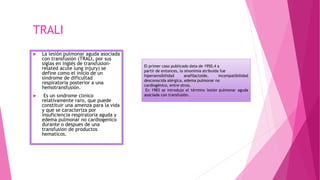 TRALI
 La lesión pulmonar aguda asociada
con transfusión (TRALI, por sus
siglas en inglés de transfusion-
related acute lung injury) se
define como el inicio de un
síndrome de dificultad
respiratoria posterior a una
hemotransfusión.
 Es un sındrome clınico
relativamente raro, que puede
constituir una amenza para la vida
y que se caracteriza por
insuficiencia respiratoria aguda y
edema pulmonar no cardiogenico
durante o despues de una
transfusion de productos
hematicos.
El primer caso publicado data de 1950,4 a
partir de entonces, la sinonimia atribuida fue
hipersensibilidad anafilactoide, incompatibilidad
desconocida alérgica, edema pulmonar no
cardiogénico, entre otros.
En 1983 se introdujo el término lesión pulmonar aguda
asociada con transfusión.
 