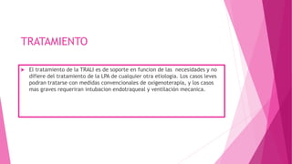 TRATAMIENTO
 El tratamiento de la TRALI es de soporte en funcion de las necesidades y no
difiere del tratamiento de la LPA de cualquier otra etiologia. Los casos leves
podran tratarse con medidas convencionales de oxigenoterapia, y los casos
mas graves requeriran intubacion endotraqueal y ventilación mecanica.
 