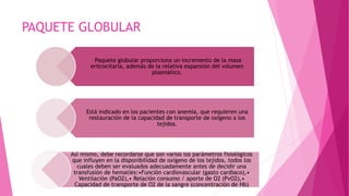 PAQUETE GLOBULAR
Paquete globular proporciona un incremento de la masa
eritrocitaria, además de la relativa expansión del volumen
plasmático.
Está indicado en los pacientes con anemia, que requieren una
restauración de la capacidad de transporte de oxígeno a los
tejidos.
Así mismo, debe recordarse que son varios los parámetros fisiológicos
que influyen en la disponibilidad de oxígeno de los tejidos, todos los
cuales deben ser evaluados adecuadamente antes de decidir una
transfusión de hematíes:•Función cardiovascular (gasto cardiaco),•
Ventilación (PaO2),• Relación consumo / aporte de O2 (PvO2),•
Capacidad de transporte de O2 de la sangre (concentración de Hb)
 