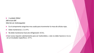  1 unidad: 250ml
200 ml de GRC
50ml de sol. Anticoagulate
 Es el componente sanguíneo mas usado para incrementar la masa de células rojas.
 Debe mantenerse a 2 a 4 ºc.
 No debe mantenerse fuera de refrigeración >6 hrs.
Casi nunca requiere calentamiento para ser trasfundido y esto no debe hacerse si no es
en un incubador específico a 37 ºc.
 