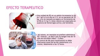 EFECTO TERAPEUTICO
• Una unidad de PG en un adulto incrementa la Hb
en 1 gr% y/o el Hto en 3 %, en un paciente de 70
kg, y en un neonato se espera un incremento de
la Hb en 3-4 gr %; éstos valores son esperados en
ausencia de hemorragia activa y de hemólisis.
• Así mismo, en neonatos se prefiere administrar
PG «frescos», es decir que no tengan mas de 10
días de extraídos (ideal < 5 días).
• El control de Hb post-transfusional no debe
efectuarse antes de las 6hr posteriores a la
misma, idealmente a las 12 horas.
 