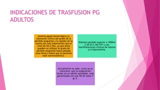 INDICACIONES DE TRASFUSION PG
ADULTOS
Anemia aguda hemorrágica La
valoración clínica del grado de la
pérdida sanguínea y la rapidez de la
misma son más importantes que el
nivel de Hb ó Hto, ya que estos
pueden no reflejar el grado de
pérdida sanguínea hasta pasadas
unas horas o hasta que el paciente
esté normovolémico.
Volúmen perdido superior a 1000ml
ó 20-25 % del VST y con
manifestaciones clínicas de hipoxia
y/o hipovolemia.
Actualmente se sabe, como ya se
mencionó, que la oxigenación
tisular en un adulto saludable, está
garantizada con una Hb de hasta 7
gr %.
 