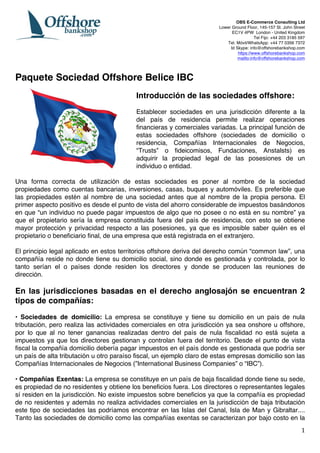   1	
  
OBS E-Commerce Consulting Ltd	
  
Lower Ground Floor, 145-157 St. John Street
EC1V 4PW London - United Kingdom
Tel Fijo: +44 203 3185 597
Tel. Móvil/WhatsApp: +44 77 0356 7372
Id Skype: info@offshorebankshop.com
https://www.offshorebankshop.com
mailto:info@offshorebankshop.com
Paquete Sociedad Offshore Belice IBC
	
  
Introducción de las sociedades offshore:
	
  
Establecer sociedades en una jurisdicción diferente a la
del país de residencia permite realizar operaciones
financieras y comerciales variadas. La principal función de
estas sociedades offshore (sociedades de domicilio o
residencia, Compañías Internacionales de Negocios,
“Trusts” o fideicomisos, Fundaciones, Anstalsts) es
adquirir la propiedad legal de las posesiones de un
individuo o entidad.
Una forma correcta de utilización de estas sociedades es poner al nombre de la sociedad
propiedades como cuentas bancarias, inversiones, casas, buques y automóviles. Es preferible que
las propiedades estén al nombre de una sociedad antes que al nombre de la propia persona. El
primer aspecto positivo es desde el punto de vista del ahorro considerable de impuestos basándonos
en que “un individuo no puede pagar impuestos de algo que no posee o no está en su nombre” ya
que el propietario sería la empresa constituida fuera del país de residencia, con esto se obtiene
mayor protección y privacidad respecto a las posesiones, ya que es imposible saber quién es el
propietario o beneficiario final, de una empresa que está registrada en el extranjero.
El principio legal aplicado en estos territorios offshore deriva del derecho común “common law”, una
compañía reside no donde tiene su domicilio social, sino donde es gestionada y controlada, por lo
tanto serían el o países donde residen los directores y donde se producen las reuniones de
dirección.
En las jurisdicciones basadas en el derecho anglosajón se encuentran 2
tipos de compañías:
• Sociedades de domicilio: La empresa se constituye y tiene su domicilio en un país de nula
tributación, pero realiza las actividades comerciales en otra jurisdicción ya sea onshore u offshore,
por lo que al no tener ganancias realizadas dentro del país de nula fiscalidad no está sujeta a
impuestos ya que los directores gestionan y controlan fuera del territorio. Desde el punto de vista
fiscal la compañía domicilio debería pagar impuestos en el país donde es gestionada que podría ser
un país de alta tributación u otro paraíso fiscal, un ejemplo claro de estas empresas domicilio son las
Compañías Internacionales de Negocios (”International Business Companies” o “IBC”).
• Compañías Exentas: La empresa se constituye en un país de baja fiscalidad donde tiene su sede,
es propiedad de no residentes y obtiene los beneficios fuera. Los directores o representantes legales
sí residen en la jurisdicción. No existe impuestos sobre beneficios ya que la compañía es propiedad
de no residentes y además no realiza actividades comerciales en la jurisdicción de baja tributación
este tipo de sociedades las podríamos encontrar en las Islas del Canal, Isla de Man y Gibraltar....
Tanto las sociedades de domicilio como las compañías exentas se caracterizan por bajo costo en la
 