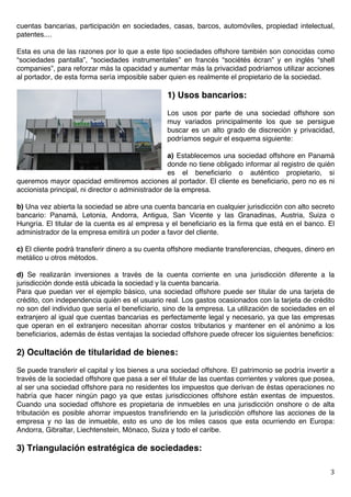   3	
  
cuentas bancarias, participación en sociedades, casas, barcos, automóviles, propiedad intelectual,
patentes....
Esta es una de las razones por lo que a este tipo sociedades offshore también son conocidas como
“sociedades pantalla”, “sociedades instrumentales” en francés “sociétés écran” y en inglés “shell
companies”, para reforzar más la opacidad y aumentar más la privacidad podríamos utilizar acciones
al portador, de esta forma sería imposible saber quien es realmente el propietario de la sociedad.
1) Usos bancarios:
Los usos por parte de una sociedad offshore son
muy variados principalmente los que se persigue
buscar es un alto grado de discreción y privacidad,
podríamos seguir el esquema siguiente:
a) Establecemos una sociedad offshore en Panamá
donde no tiene obligado informar al registro de quién
es el beneficiario o auténtico propietario, si
queremos mayor opacidad emitiremos acciones al portador. El cliente es beneficiario, pero no es ni
accionista principal, ni director o administrador de la empresa.
b) Una vez abierta la sociedad se abre una cuenta bancaria en cualquier jurisdicción con alto secreto
bancario: Panamá, Letonia, Andorra, Antigua, San Vicente y las Granadinas, Austria, Suiza o
Hungría. El titular de la cuenta es al empresa y el beneficiario es la firma que está en el banco. El
administrador de la empresa emitirá un poder a favor del cliente.
c) El cliente podrá transferir dinero a su cuenta offshore mediante transferencias, cheques, dinero en
metálico u otros métodos.
d) Se realizarán inversiones a través de la cuenta corriente en una jurisdicción diferente a la
jurisdicción donde está ubicada la sociedad y la cuenta bancaria.
Para que puedan ver el ejemplo básico, una sociedad offshore puede ser titular de una tarjeta de
crédito, con independencia quién es el usuario real. Los gastos ocasionados con la tarjeta de crédito
no son del individuo que sería el beneficiario, sino de la empresa. La utilización de sociedades en el
extranjero al igual que cuentas bancarias es perfectamente legal y necesario, ya que las empresas
que operan en el extranjero necesitan ahorrar costos tributarios y mantener en el anónimo a los
beneficiarios, además de éstas ventajas la sociedad offshore puede ofrecer los siguientes beneficios:
2) Ocultación de titularidad de bienes:
Se puede transferir el capital y los bienes a una sociedad offshore. El patrimonio se podría invertir a
través de la sociedad offshore que pasa a ser el titular de las cuentas corrientes y valores que posea,
al ser una sociedad offshore para no residentes los impuestos que derivan de éstas operaciones no
habría que hacer ningún pago ya que estas jurisdicciones offshore están exentas de impuestos.
Cuando una sociedad offshore es propietaria de inmuebles en una jurisdicción onshore o de alta
tributación es posible ahorrar impuestos transfiriendo en la jurisdicción offshore las acciones de la
empresa y no las de inmueble, esto es uno de los miles casos que esta ocurriendo en Europa:
Andorra, Gibraltar, Liechtenstein, Mónaco, Suiza y todo el caribe.
3) Triangulación estratégica de sociedades:
 