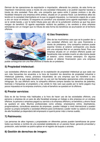   4	
  
Derivan de las operaciones de exportación e importación, alterando los precios, de esta forma se
importaran mercancías caras a través de una sociedad interpuesta y se podrán exportar baratas a
través de otra sociedad. Para ello, una compañía que opera entre 2 países onshore o de alta
fiscalidad interpone una empresa entre ambos, situada en un paraíso fiscal. Los beneficios altos los
tendrá en la sociedad intermediaria en la que no pagará impuestos. La mercancía viajará de un país
a otro sin tocar el enclave. El esquema es constituir una sociedad como agente exportador a quien
se le vende barato, y por lo tanto tributa poco por ello en la jurisdicción onshore ya que hay poco
margen de beneficio. El agente exportador recibirá los pedidos y los venderá a otras empresa
extranjeras con un margen que no tributa de esta forma los beneficios se acumularán en el territorio
offshore.
4) Uso financiero:
Otro de los muchísimos usos que se le pueden dar a
una sociedad offshore son los usos financieros a
través de préstamos. Una compañía onshore puede
exportar fondos al exterior contrayendo una deuda
con una empresa filial en un paraíso fiscal. Para una
empresa situada en un enclave offshore puede ser
fiscalmente más rentable invertir en ella misma desde
el exterior, como inversor extranjero. En algunos
países el obtener financiación para una empresa
puede conseguirse con una filial offshore a través de un préstamo.
5) Propiedad intelectual:
Las sociedades offshore son utilizadas en la explotación de propiedad intelectual ya que cada vez
son más frecuentes los acuerdos a la hora de transferir los derechos de propiedad industrial o
intelectual (patentes, marca, procesos industriales) de una empresa que los transfiere a otra
empresa filial a la que paga derechos por su uso son las llamadas operaciones entre empresas o
intragrupo. Su uso offshore sería, la compañía offshore compra baratos los derechos de patentes,
licencias o franquicias al propietario y los vende lo más caro que puede por lo tanto pagará muy
pocos impuestos en la empresa onshore y todo el beneficio se quedará en la offshore.
6) Prestar servicios:
Esta es de las formas más habituales a la hora de hacer uso de las sociedades offshore, una
persona o empresa de un país de alta fiscalidad encarga un trabajo a otra empresa en un enclave
offshore, la persona o empresa pagará su servicio a la empresa offshore y el beneficio y ahorro fiscal
se quedará en esta. Muchos profesionales como artistas, empresarios online, diseñadores,
programadores, consultores asesores de empresas...pueden trabajar a nivel internacional y pueden
poseer su propia compañía o sociedad offshore para contratarse y poder recibir su salario en el país
de alta fiscalidad ya dependerá del empresario si querrá poner más o menos sueldo.
7) Patrimonio:
Las personas de altos ingresos y propiedades en diferentes países pueden beneficiarse de poner
todos sus bienes a nombre de una sociedad establecida en un paraíso fiscal, ganando privacidad y
protección, esto también se podría aplicar en el registro de buques o aviones.
8) Gestión de derechos de imagen:
 