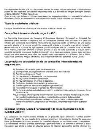   5	
  
Los deportistas de élite que cobran grandes sumas de dinero utilizan sociedades domiciliadas en
países de baja fiscalidad para ahorrar impuestos sobre sus derechos de imagen como por ejemplo
Andorra, Gibraltar, Antillas Holandesas
Estos son algunas de las muchísimas operaciones que se pueden realizar con una sociedad offshore
de nula tributación, si usted necesita más información o usos puede contactar con nosotros.
Tipos de sociedades offshore:
Los tipos de sociedades offshore que ofrecemos a nuestros clientes son:
Compañías internacionales de negocios IBC:
La Compañía Internacional de Negocios (”International Business Company”) o Sociedad No
Residente (”Non Resident Company”) son las sociedades offshore más utilizadas y el producto
offshore por excelencia, la compañía internacional de negocios puede ser el titular de una cuenta
corriente situada en la misma jurisdicción donde está abierta la compañía o en otra jurisdicción,
posee acciones al portador, es lógico que se prohíba cualquier relación comercial entre sociedades
de la misma jurisdicción offshore y también puede ser que no este autorizada a realizar ciertos
servicios bancarios o gestionar fondos de inversión en el caso que quisiera realizar estos servicios
tendría que abrir licencias especiales. Las jurisdicciones más seguras son: Panamá, Belice, Nevis,
Costa Rica, Bermuda, Antigua y Barbuda, Islas Vírgenes Británicas, Bahamas, Turk y Caicos.
Las principales características de las compañías internacionales de
negocios son:
1) Anónimas: No se sabe quién es el beneficiario.
2) Sin impuestos, se paga solamente una tasa anual de 550 Euros
3) Admite nombres como “Trust”
4) No hay obligación de presentar cuentas anuales.
5) No hay capital mínimo de constitución.
6) No hay restricciones en el flujo de capitales.
7) Posibilidad de acciones al portador y registradas.
8) Pueden operar en bancos de cualquier lugar del mundo.
9) Requisitos mínimos para el Consejo de Administración
10)No deberán realizar actividad comercial con entidades locales salvo las derivadas de su
administración.
11)La sociedad offshore podrá recibir dinero en su cuenta bancaria desde cualquier parte
del mundo incluido el país donde es residente el beneficiario de la sociedad
12)Las compañías internacionales de negocios pueden hacer cualquier operación:
inversiones bursátiles, propietarias de inmuebles, emprender negocios en cualquier
país.
Sociedad limitada (Limited Partnership) y de responsabilidad limitada
(Limited Liability):
Las sociedades de responsabilidad limitada es un producto típico americano (”Limited Liability
Companies”, LLC). Es una mezcla de la sociedad anónima y comunidad de bienes. Se paga una
tasas fija de impuestos y queda a cuenta del propietario el pagar los impuestos donde correspondan.
Las sociedades limitadas (”limited partnerships”) permiten frente a las compañías eliminar la doble
imposición que afecta a éstas en algunos países. El régimen partnership permite eliminar los
 