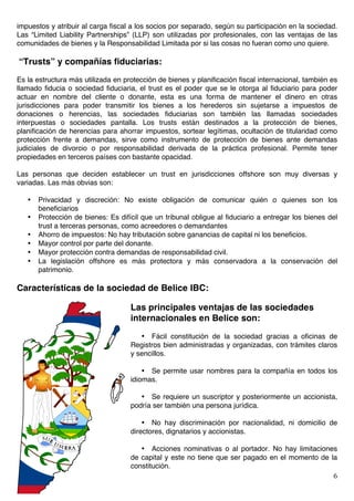   6	
  
impuestos y atribuir al carga fiscal a los socios por separado, según su participación en la sociedad.
Las “Limited Liability Partnerships” (LLP) son utilizadas por profesionales, con las ventajas de las
comunidades de bienes y la Responsabilidad Limitada por si las cosas no fueran como uno quiere.
“Trusts” y compañías fiduciarias:
Es la estructura más utilizada en protección de bienes y planificación fiscal internacional, también es
llamado fiducia o sociedad fiduciaria, el trust es el poder que se le otorga al fiduciario para poder
actuar en nombre del cliente o donante, esta es una forma de mantener el dinero en otras
jurisdicciones para poder transmitir los bienes a los herederos sin sujetarse a impuestos de
donaciones o herencias, las sociedades fiduciarias son también las llamadas sociedades
interpuestas o sociedades pantalla. Los trusts están destinados a la protección de bienes,
planificación de herencias para ahorrar impuestos, sortear legítimas, ocultación de titularidad como
protección frente a demandas, sirve como instrumento de protección de bienes ante demandas
judiciales de divorcio o por responsabilidad derivada de la práctica profesional. Permite tener
propiedades en terceros países con bastante opacidad.
Las personas que deciden establecer un trust en jurisdicciones offshore son muy diversas y
variadas. Las más obvias son:
• Privacidad y discreción: No existe obligación de comunicar quién o quienes son los
beneficiarios
• Protección de bienes: Es difícil que un tribunal obligue al fiduciario a entregar los bienes del
trust a terceras personas, como acreedores o demandantes
• Ahorro de impuestos: No hay tributación sobre ganancias de capital ni los beneficios.
• Mayor control por parte del donante.
• Mayor protección contra demandas de responsabilidad civil.
• La legislación offshore es más protectora y más conservadora a la conservación del
patrimonio.
Características de la sociedad de Belice IBC:
Las principales ventajas de las sociedades
internacionales en Belice son:
• Fácil constitución de la sociedad gracias a oficinas de
Registros bien administradas y organizadas, con trámites claros
y sencillos.
• Se permite usar nombres para la compañía en todos los
idiomas.
• Se requiere un suscriptor y posteriormente un accionista,
podría ser también una persona jurídica.
• No hay discriminación por nacionalidad, ni domicilio de
directores, dignatarios y accionistas.
• Acciones nominativas o al portador. No hay limitaciones
de capital y este no tiene que ser pagado en el momento de la
constitución.
 