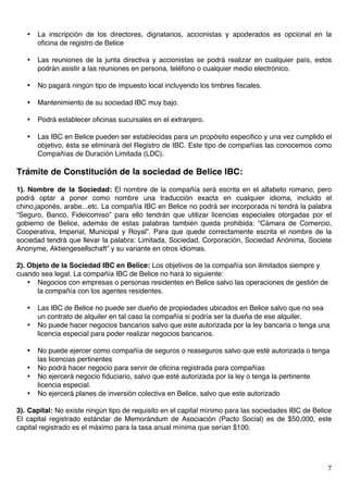   7	
  
• La inscripción de los directores, dignatarios, accionistas y apoderados es opcional en la
oficina de registro de Belice
• Las reuniones de la junta directiva y accionistas se podrá realizar en cualquier país, estos
podrán asistir a las reuniones en persona, teléfono o cualquier medio electrónico.
• No pagará ningún tipo de impuesto local incluyendo los timbres fiscales.
• Mantenimiento de su sociedad IBC muy bajo.
• Podrá establecer oficinas sucursales en el extranjero.
• Las IBC en Belice pueden ser establecidas para un propósito especifico y una vez cumplido el
objetivo, ésta se eliminará del Registro de IBC. Este tipo de compañías las conocemos como
Compañías de Duración Limitada (LDC).
Trámite de Constitución de la sociedad de Belice IBC:
1). Nombre de la Sociedad: El nombre de la compañía será escrita en el alfabeto romano, pero
podrá optar a poner como nombre una traducción exacta en cualquier idioma, incluido el
chino,japonés, arabe...etc. La compañía IBC en Belice no podrá ser incorporada ni tendrá la palabra
“Seguro, Banco, Fideicomiso” para ello tendrán que utilizar licencias especiales otorgadas por el
gobierno de Belice, además de estas palabras también queda prohibida: “Cámara de Comercio,
Cooperativa, Imperial, Municipal y Royal”. Para que quede correctamente escrita el nombre de la
sociedad tendrá que llevar la palabra: Limitada, Sociedad, Corporación, Sociedad Anónima, Societe
Anonyme, Aktiengesellschaft” y su variante en otros idiomas.
2). Objeto de la Sociedad IBC en Belice: Los objetivos de la compañía son ilimitados siempre y
cuando sea legal. La compañía IBC de Belice no hará lo siguiente:
• Negocios con empresas o personas residentes en Belice salvo las operaciones de gestión de
la compañía con los agentes residentes.
• Las IBC de Belice no puede ser dueño de propiedades ubicados en Belice salvo que no sea
un contrato de alquiler en tal caso la compañía si podría ser la dueña de ese alquiler.
• No puede hacer negocios bancarios salvo que este autorizada por la ley bancaria o tenga una
licencia especial para poder realizar negocios bancarios.
• No puede ejercer como compañía de seguros o reaseguros salvo que esté autorizada o tenga
las licencias pertinentes
• No podrá hacer negocio para servir de oficina registrada para compañías
• No ejercerá negocio fiduciario, salvo que esté autorizada por la ley o tenga la pertinente
licencia especial.
• No ejercerá planes de inversión colectiva en Belice, salvo que este autorizado
3). Capital: No existe ningún tipo de requisito en el capital mínimo para las sociedades IBC de Belice
El capital registrado estándar de Memorándum de Asociación (Pacto Social) es de $50,000, este
capital registrado es el máximo para la tasa anual mínima que serían $100.
 