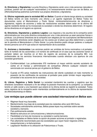   8	
  
4). Directores y Dignatarios: La junta Directiva y Dignatarios serán una o más personas naturales o
jurídicas, podrán ser de cualquier nacionalidad y no necesariamente tendrán que ser de Belice, en
offshorebankshop podremos suministrar sus propios directores y dignatarios.
5). Oficina registrada para la sociedad IBC en Belice: Cuando el cliente tenga abierta su sociedad
en Belice tendrá en todo momento una oficina y un agente registrado en Belice Todos los
documentos como el Memorándum y Pacto Social, nombramiento/renuncia de directores y
dignatarios, registro de acciones y todas las resoluciones sociales deben estar en la oficina del
agente residente donde se ha incorporado la sociedad o donde los directores determinen. El registro
de los directores en el registro es opcional.
6). Directores, Dignatarios y poderes Legales: Los negocios y los asuntos de la compañía serán
administrados por una junta directiva compuesta por una o más personas ya sean personas físicas o
jurídicas. Los primeros directores de la compañía son elegidos por los suscriptores del Memorándum
y los siguientes directores serán elegidos por los socios por el plazo que ellos determinen y cuando
así lo permita el Memorándum o Pacto Social. La junta directiva podrá otorgar poderes a cualquier
tercera persona con el fin que actúe en representación de la sociedad.
7). Acciones y Accionistas: Las acciones podrán ser emitidas de forma nominativa o al portador,
tanto el nombre de los accionistas o el número de certificado en el caso que las acciones fueran al
portador deben ser inscritos en el libro de registro de acciones de la compañía IBC. Los
profesionales de los servicios financieros internacionales cuando efectúan una apertura de una
sociedad garantizará:
• Confidencialidad: Los profesionales IFS mantienen el mayor estricto secreto societario de
caribe en el manejo y administración de compañías offshore cualquier violación será
sancionada con severas penas por el gobierno de Belice.
• Cuando el IFS actúe mediante las instrucciones del cliente custodiará en todo momento la
posesión de los certificados de acciones al portador para poder brindar mayor seguridad y
privacidad a las acciones de la sociedad.
8). Libros, Registros y Sello Social: La sociedad mantendrá las cuentas y registros que los
directores consideren necesario a fin de reflejar la posición financiera de la compañía. La compañía
tendrá un sello social y una impresión que estará en la oficina donde se registró la sociedad. Todos
estos registros de la compañía serán mantenidos confidencialmente en la oficina de representación
de offshorebankshop en Belice.
Los ventajas que puede obtener una sociedad internacional en Belice son:
• Régimen fiscal muy favorable.
• Mantenimiento muy bajo de la sociedad para los restantes años será 595 Euros.
• Sociedades estrictamente anónimas, Belice posee leyes muy estrictas sobre secreto
societario y bancario.
• País políticamente estable.
• Moderna estructura en comunicaciones y telecomunicaciones.
• Flexibilidad a la hora de incorporar su sociedad o cuenta bancaria.
• Las sociedades en Belice tienen la opción de poseer acciones al portador o registradas.
• País altamente recomendado para las sociedades que vayan hacer negocios online,
reexportaciones y re-facturaciones.
• Legislación flexible en la utilización de Fideicomisos o Trusts.
 