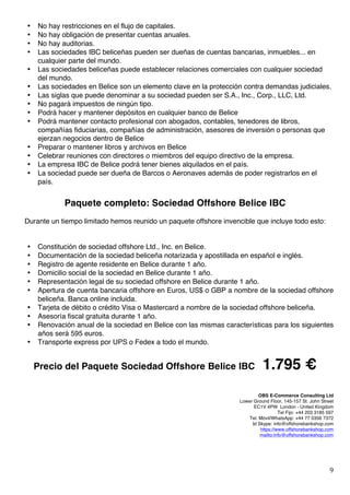   9	
  
• No hay restricciones en el flujo de capitales.
• No hay obligación de presentar cuentas anuales.
• No hay auditorias.
• Las sociedades IBC beliceñas pueden ser dueñas de cuentas bancarias, inmuebles... en
cualquier parte del mundo.
• Las sociedades beliceñas puede establecer relaciones comerciales con cualquier sociedad
del mundo.
• Las sociedades en Belice son un elemento clave en la protección contra demandas judiciales.
• Las siglas que puede denominar a su sociedad pueden ser S.A., Inc., Corp., LLC, Ltd.
• No pagará impuestos de ningún tipo.
• Podrá hacer y mantener depósitos en cualquier banco de Belice
• Podrá mantener contacto profesional con abogados, contables, tenedores de libros,
compañías fiduciarias, compañías de administración, asesores de inversión o personas que
ejerzan negocios dentro de Belice
• Preparar o mantener libros y archivos en Belice
• Celebrar reuniones con directores o miembros del equipo directivo de la empresa.
• La empresa IBC de Belice podrá tener bienes alquilados en el país.
• La sociedad puede ser dueña de Barcos o Aeronaves además de poder registrarlos en el
país.
Paquete completo: Sociedad Offshore Belice IBC
Durante un tiempo limitado hemos reunido un paquete offshore invencible que incluye todo esto:
• Constitución de sociedad offshore Ltd., Inc. en Belice.
• Documentación de la sociedad beliceña notarizada y apostillada en español e inglés.
• Registro de agente residente en Belice durante 1 año.
• Domicilio social de la sociedad en Belice durante 1 año.
• Representación legal de su sociedad offshore en Belice durante 1 año.
• Apertura de cuenta bancaria offshore en Euros, US$ o GBP a nombre de la sociedad offshore
beliceña. Banca online incluida.
• Tarjeta de débito o crédito Visa o Mastercard a nombre de la sociedad offshore beliceña.
• Asesoría fiscal gratuita durante 1 año.
• Renovación anual de la sociedad en Belice con las mismas características para los siguientes
años será 595 euros.
• Transporte express por UPS o Fedex a todo el mundo.
Precio del Paquete Sociedad Offshore Belice IBC 1.795 €
OBS E-Commerce Consulting Ltd	
  
Lower Ground Floor, 145-157 St. John Street
EC1V 4PW London - United Kingdom
Tel Fijo: +44 203 3185 597
Tel. Móvil/WhatsApp: +44 77 0356 7372
Id Skype: info@offshorebankshop.com
https://www.offshorebankshop.com
mailto:info@offshorebankshop.com
 