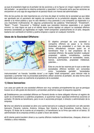   3	
  
ya que el propietario legal es el portador de las acciones y al no figurar en ningún registro el nombre
del portador , se garantiza la máxima protección y opacidad. Lo frecuente sería que las acciones se
encuentren en una caja de seguridad en el paraíso fiscal o en manos del administrador.
Otro de los puntos de vital importancia es a la hora de elegir el nombre de la sociedad ya que debe
ser aprobado por el secretario del registro de compañías en la jurisdicción elegida, éste no debe
atentar a la moral pública y que no sea idéntico o muy parecido a una compañía ya registrada o a
una importante multinacional. En algunas jurisdicciones las palabras “International”, “Investment”,
“Bank”, “Trusts”, “Insurance” y “Holding” puede que necesiten licencias especiales o un capital
mínimo. Lo más lógico es que si el cliente tiene mucha rapidez en adquirir su sociedad offshore
tenemos sociedades ya registradas en inglés “shelf companies” prácticamente en el acto, después
bastaría con cambiarle el nombre y podría empezar a operar en cualquier momento.
Usos de la Sociedad Offshore:
El objetivo principal de una sociedad o
compañía offshore es pasar a la misma
titularidad una propiedad o un bien, de esta
forma dificultamos conocer quien es el
beneficiario final o real propietario de la
sociedad offshore. Se puede transferir cualquier
propiedad: valores inmobiliarios, cuentas
bancarias, participación en sociedades, casas,
barcos, automóviles, propiedad intelectual,
patentes....
Esta es una de las razones por lo que a este tipo
sociedades offshore también son conocidas
como “sociedades pantalla”, “sociedades
instrumentales” en francés “sociétés écran” y en inglés “shell companies”, para reforzar más la
opacidad y aumentar más la privacidad podríamos utilizar acciones al portador, de esta forma sería
imposible saber quien es realmente el propietario de la sociedad.
1) Usos bancarios:
Los usos por parte de una sociedad offshore son muy variados principalmente los que se persigue
buscar es un alto grado de discreción y privacidad, podríamos seguir el esquema siguiente:
a) Establecemos una sociedad offshore en Panamá donde no tiene obligado informar al registro de
quién es el beneficiario o auténtico propietario, si queremos mayor opacidad emitiremos acciones al
portador. El cliente es beneficiario, pero no es ni accionista principal, ni director o administrador de la
empresa.
b) Una vez abierta la sociedad se abre una cuenta bancaria en cualquier jurisdicción con alto secreto
bancario: Panamá, Letonia, Andorra, Antigua, San Vicente y las Granadinas, Austria, Suiza o
Hungría. El titular de la cuenta es al empresa y el beneficiario es la firma que está en el banco. El
administrador de la empresa emitirá un poder a favor del cliente.
c) El cliente podrá transferir dinero a su cuenta offshore mediante transferencias, cheques, dinero en
metálico u otros métodos.
 