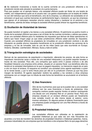   4	
  
d) Se realizarán inversiones a través de la cuenta corriente en una jurisdicción diferente a la
jurisdicción donde está ubicada la sociedad y la cuenta bancaria.
Para que puedan ver el ejemplo básico, una sociedad offshore puede ser titular de una tarjeta de
crédito, con independencia quién es el usuario real. Los gastos ocasionados con la tarjeta de crédito
no son del individuo que sería el beneficiario, sino de la empresa. La utilización de sociedades en el
extranjero al igual que cuentas bancarias es perfectamente legal y necesario, ya que las empresas
que operan en el extranjero necesitan ahorrar costos tributarios y mantener en el anónimo a los
beneficiarios, además de éstas ventajas la sociedad offshore puede ofrecer los siguientes beneficios:
2) Ocultación de titularidad de bienes:
Se puede transferir el capital y los bienes a una sociedad offshore. El patrimonio se podría invertir a
través de la sociedad offshore que pasa a ser el titular de las cuentas corrientes y valores que posea,
al ser una sociedad offshore para no residentes los impuestos que derivan de éstas operaciones no
habría que hacer ningún pago ya que estas jurisdicciones offshore están exentas de impuestos.
Cuando una sociedad offshore es propietaria de inmuebles en una jurisdicción onshore o de alta
tributación es posible ahorrar impuestos transfiriendo en la jurisdicción offshore las acciones de la
empresa y no las de inmueble, esto es uno de los miles casos que esta ocurriendo en Europa:
Andorra, Gibraltar, Liechtenstein, Mónaco, Suiza y todo el caribe.
3) Triangulación estratégica de sociedades:
Derivan de las operaciones de exportación e importación, alterando los precios, de esta forma se
importaran mercancías caras a través de una sociedad interpuesta y se podrán exportar baratas a
través de otra sociedad. Para ello, una compañía que opera entre 2 países onshore o de alta
fiscalidad interpone una empresa entre ambos, situada en un paraíso fiscal. Los beneficios altos los
tendrá en la sociedad intermediaria en la que no pagará impuestos. La mercancía viajará de un país
a otro sin tocar el enclave. El esquema es constituir una sociedad como agente exportador a quien
se le vende barato, y por lo tanto tributa poco por ello en la jurisdicción onshore ya que hay poco
margen de beneficio. El agente exportador recibirá los pedidos y los venderá a otras empresa
extranjeras con un margen que no tributa de esta forma los beneficios se acumularán en el territorio
offshore.
4) Uso financiero:
Otro de los muchísimos usos que se le pueden dar a una sociedad
offshore son los usos financieros a través de préstamos. Una
compañía onshore puede exportar fondos al exterior contrayendo
una deuda con una empresa filial en un paraíso fiscal. Para una
empresa situada en un enclave offshore puede ser fiscalmente
más rentable invertir en ella misma desde el exterior, como
inversor extranjero. En algunos países el obtener financiación para
una empresa puede conseguirse con una filial offshore a través de
un préstamo.
5) Propiedad Intelectual:
Las sociedades offshore son utilizadas en la explotación de
propiedad intelectual ya que cada vez son más frecuentes los
acuerdos a la hora de transferir los derechos de propiedad industrial o intelectual (patentes, marca,
procesos industriales) de una empresa que los transfiere a otra empresa filial a la que paga derechos
 