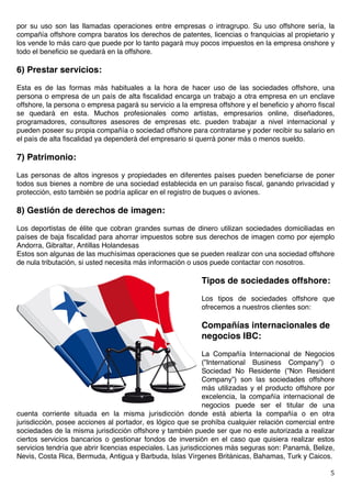   5	
  
por su uso son las llamadas operaciones entre empresas o intragrupo. Su uso offshore sería, la
compañía offshore compra baratos los derechos de patentes, licencias o franquicias al propietario y
los vende lo más caro que puede por lo tanto pagará muy pocos impuestos en la empresa onshore y
todo el beneficio se quedará en la offshore.
6) Prestar servicios:
Esta es de las formas más habituales a la hora de hacer uso de las sociedades offshore, una
persona o empresa de un país de alta fiscalidad encarga un trabajo a otra empresa en un enclave
offshore, la persona o empresa pagará su servicio a la empresa offshore y el beneficio y ahorro fiscal
se quedará en esta. Muchos profesionales como artistas, empresarios online, diseñadores,
programadores, consultores asesores de empresas etc. pueden trabajar a nivel internacional y
pueden poseer su propia compañía o sociedad offshore para contratarse y poder recibir su salario en
el país de alta fiscalidad ya dependerá del empresario si querrá poner más o menos sueldo.
7) Patrimonio:
Las personas de altos ingresos y propiedades en diferentes países pueden beneficiarse de poner
todos sus bienes a nombre de una sociedad establecida en un paraíso fiscal, ganando privacidad y
protección, esto también se podría aplicar en el registro de buques o aviones.
8) Gestión de derechos de imagen:
Los deportistas de élite que cobran grandes sumas de dinero utilizan sociedades domiciliadas en
países de baja fiscalidad para ahorrar impuestos sobre sus derechos de imagen como por ejemplo
Andorra, Gibraltar, Antillas Holandesas
Estos son algunas de las muchísimas operaciones que se pueden realizar con una sociedad offshore
de nula tributación, si usted necesita más información o usos puede contactar con nosotros.
Tipos de sociedades offshore:
Los tipos de sociedades offshore que
ofrecemos a nuestros clientes son:
Compañías internacionales de
negocios IBC:
La Compañía Internacional de Negocios
(”International Business Company”) o
Sociedad No Residente (”Non Resident
Company”) son las sociedades offshore
más utilizadas y el producto offshore por
excelencia, la compañía internacional de
negocios puede ser el titular de una
cuenta corriente situada en la misma jurisdicción donde está abierta la compañía o en otra
jurisdicción, posee acciones al portador, es lógico que se prohíba cualquier relación comercial entre
sociedades de la misma jurisdicción offshore y también puede ser que no este autorizada a realizar
ciertos servicios bancarios o gestionar fondos de inversión en el caso que quisiera realizar estos
servicios tendría que abrir licencias especiales. Las jurisdicciones más seguras son: Panamá, Belize,
Nevis, Costa Rica, Bermuda, Antigua y Barbuda, Islas Vírgenes Británicas, Bahamas, Turk y Caicos.
 