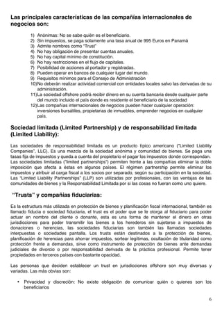   6	
  
Las principales características de las compañías internacionales de
negocios son:
1) Anónimas: No se sabe quién es el beneficiario.
2) Sin impuestos, se paga solamente una tasa anual de 995 Euros en Panamá
3) Admite nombres como “Trust”
4) No hay obligación de presentar cuentas anuales.
5) No hay capital mínimo de constitución.
6) No hay restricciones en el flujo de capitales.
7) Posibilidad de acciones al portador y registradas.
8) Pueden operar en bancos de cualquier lugar del mundo.
9) Requisitos mínimos para el Consejo de Administración
10)No deberán realizar actividad comercial con entidades locales salvo las derivadas de su
administración.
11)La sociedad offshore podrá recibir dinero en su cuenta bancaria desde cualquier parte
del mundo incluido el país donde es residente el beneficiario de la sociedad
12)Las compañías internacionales de negocios pueden hacer cualquier operación:
inversiones bursátiles, propietarias de inmuebles, emprender negocios en cualquier
país.
Sociedad limitada (Limited Partnership) y de responsabilidad limitada
(Limited Liability):
Las sociedades de responsabilidad limitada es un producto típico americano (”Limited Liability
Companies”, LLC). Es una mezcla de la sociedad anónima y comunidad de bienes. Se paga una
tasas fija de impuestos y queda a cuenta del propietario el pagar los impuestos donde correspondan.
Las sociedades limitadas (”limited partnerships”) permiten frente a las compañías eliminar la doble
imposición que afecta a éstas en algunos países. El régimen partnership permite eliminar los
impuestos y atribuir al carga fiscal a los socios por separado, según su participación en la sociedad.
Las “Limited Liability Partnerships” (LLP) son utilizadas por profesionales, con las ventajas de las
comunidades de bienes y la Responsabilidad Limitada por si las cosas no fueran como uno quiere.
“Trusts” y compañías fiduciarias:
Es la estructura más utilizada en protección de bienes y planificación fiscal internacional, también es
llamado fiducia o sociedad fiduciaria, el trust es el poder que se le otorga al fiduciario para poder
actuar en nombre del cliente o donante, esta es una forma de mantener el dinero en otras
jurisdicciones para poder transmitir los bienes a los herederos sin sujetarse a impuestos de
donaciones o herencias, las sociedades fiduciarias son también las llamadas sociedades
interpuestas o sociedades pantalla. Los trusts están destinados a la protección de bienes,
planificación de herencias para ahorrar impuestos, sortear legítimas, ocultación de titularidad como
protección frente a demandas, sirve como instrumento de protección de bienes ante demandas
judiciales de divorcio o por responsabilidad derivada de la práctica profesional. Permite tener
propiedades en terceros países con bastante opacidad.
Las personas que deciden establecer un trust en jurisdicciones offshore son muy diversas y
variadas. Las más obvias son:
• Privacidad y discreción: No existe obligación de comunicar quién o quienes son los
beneficiarios
 
