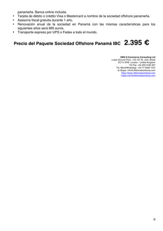   8	
  
panameña. Banca online incluida.
• Tarjeta de débito o crédito Visa o Mastercard a nombre de la sociedad offshore panameña.
• Asesoría fiscal gratuita durante 1 año.
• Renovación anual de la sociedad en Panamá con las mismas características para los
siguientes años será 995 euros.
• Transporte express por UPS o Fedex a todo el mundo.
Precio del Paquete Sociedad Offshore Panamá IBC 2.395 €
OBS E-Commerce Consulting Ltd	
  
Lower Ground Floor, 145-157 St. John Street
EC1V 4PW London - United Kingdom
Tel Fijo: +44 203 3185 597
Tel. Móvil/WhatsApp: +44 77 0356 7372
Id Skype: info@offshorebankshop.com
https://www.offshorebankshop.com
mailto:info@offshorebankshop.com
 