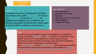 EL PROCESADOR
DETEXTO
Definición
procesador de texto es una aplicación informática
que permite crear y editar documentos de texto en
una computadora. Se trata de un software de
múltiples funcionalidades para la redacción, con
diferentes tipografías, tamaños de letra, colores, tipos
de párrafos, efectos artísticos y otras opciones.
Tipos
La mayoría de los procesadores de texto más utilizados en la actualidad se
basan en el conceptoWYSIWYG (del inglés WhatYou See IsWhatYou Get, que
significa ‘lo que ves es lo que obtienes’), en el que el aspecto final del
documento es el que el usuario ve mientras lo edita. Este tipo de programas
utilizan formatos de archivo propios o estándares, tales
como OpenDocument (.odt) u Office Open XML(.docx).Algunos procesadores
de texto bastante reconocidos que pertenecen a esta categoría son Apache
OpenOffice Writer, LibreOffice Writer, MicrosoftWord,AbiWord, KWord.
CARACTERÍSTICAS
 acceso de invitación
 almacenamiento de 1gb
 búsqueda
 organización de correo electrónico
 cuentas delegadas
 configuración visual
 
