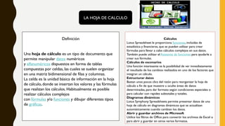 LA HOJA DE CALCULO
Definición
Una hoja de cálculo es un tipo de documento que
permite manipular datos numéricos
y alfanuméricos dispuestos en forma de tablas
compuestas por celdas, las cuales se suelen organizar
en una matriz bidimensional de filas y columnas.
La celda es la unidad básica de información en la hoja
de cálculo, donde se insertan los valores y las fórmulas
que realizan los cálculos. Habitualmente es posible
realizar cálculos complejos
con fórmulas y/o funciones y dibujar diferentes tipos
de gráficas.
Cálculos
Lotus Spreadsheet le proporciona funciones, incluidas de
estadística y financieras, que se pueden utilizar para crear
fórmulas para llevar a cabo cálculos complejos en sus datos.
También puede utilizar el Asistente de funciones para ayudarle a
crear sus fórmulas.
Cálculos de escenarios
Una función interesante es la posibilidad de ver inmediatamente
el resultado de los cambios realizados en uno de los factores que
integran un cálculo.
Estructurar datos
Bastan unos pocos clics del ratón para reorganizar la hoja de
cálculo a fin de que muestre u oculte áreas de datos
determinadas, para dar formato según condiciones especiales o
para calcular con rapidez subtotales y totales.
Diagramas dinámicos
Lotus Symphony Spreadsheets permite presentar datos de una
hoja de cálculo en diagramas dinámicos que se actualizan
automáticamente cuando cambian los datos.
Abrir y guardar archivos de Microsoft
Utilice los filtros de Office para convertir los archivos de Excel o
para abrir y guardar en otros varios formatos.
 