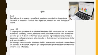 Tipos :
Excel.
Bajo la firma de la potente compañía de productos tecnológicos, denominada
Microsoft, se encuentra Excel, un libro digital que presenta una serie de hojas de
cálculo.
Lotus 1.2.3
Es un programa que viene de la mano de la empresa IBM, esta cuenta con una interfaz
mucho más cómodo y sencillo, de hecho, cuenta con una función de suma mucho más
expedita que la de Excel, conforme a la cual los datos ingresados se van sumando en
las celdas o casillas previamente seleccionadas, es decir, tiene un funcionamiento similar
al de una calculadora.
Sin embargo, como todos los productos de IBM, esta terminó perdiendo clientes frente
a la potencia de Microsoft, empresa que siempre lanzaba productos con características
similares pero reforzadas.
 