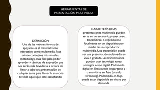 HERRAMIENTAS DE
PRESENTACIÓN MULTIMEDIA
DEFINICIÓN
Una de las mejores formas de
apoyarse es el material tanto
interactivo como multimedia. Nos
ofrece conceptos más visuales,
metodología más fácil para poder
aprender y técnicas de expresión que
nos serán más llevaderas a la hora de
llevar a cabo una presentación de
cualquier tema para llamar la atención
de todo aquel que esté escuchando.
CARACTERÍSTICAS
presentaciones multimedia pueden
verse en un escenario, proyectarse,
transmitirse, o reproducirse
localmente en un dispositivo por
medio de un reproductor
multimedia. Una transmisión puede
ser una presentación multimedia en
vivo o grabada. Las transmisiones
pueden usar tecnología tanto
analógica como digital. Multimedia
digital en línea puede descargarse o
transmitirse en flujo (usando
streaming). Multimedia en flujo
puede estar disponible en vivo o por
demanda.
 