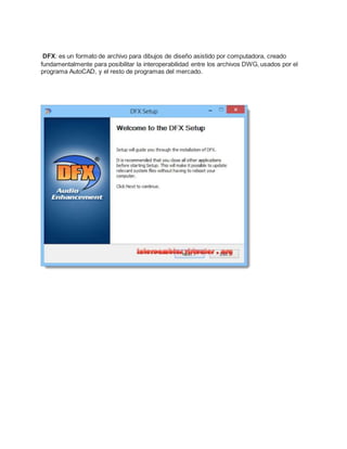 DFX: es un formato de archivo para dibujos de diseño asistido por computadora, creado
fundamentalmente para posibilitar la interoperabilidad entre los archivos DWG, usados por el
programa AutoCAD, y el resto de programas del mercado.
 