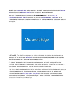EDGE: es un navegador web desarrollado por Microsoft, que se encuentra incluido en Windows
10, reemplazando a Internet Explorer como navegador web preestablecido.
Microsoft Edge está diseñado para ser un navegador web ligero con un motor de
renderizado de código abierto1construido en torno a los estándares web, y Microsoft se ha
comprometido a actualizar Edge para integrarlo con los nuevos y existentes estándares que aún
no soporta.
NETSCAPE: Fue el primer navegador en incluir un lenguaje de script en las páginas web, al
introducir en su versión 2 el JavaScript. Originalmente, apenas servía para algo más que para
validar formularios, pero rápidamente se fue expandiendo.
Al añadirle capacidades para leer y enviar mensajes, tanto de correo electrónico como de
netnews, aparece la versión Communicator. Y el editor de páginas, introducido en la versión 3,
da lugar a la denominación Gold, para las distribuciones que lo incluyen.
Fue muy criticado por los partidarios de los estándares en Internet por introducir en el HTML gran
cantidad de extensiones propietarias es decir, creadas por sus autores, sin respetar las
recomendaciones del Word Wide Web Consortium, lo que dañaba la compatibilidad de las
páginas entre navegadores, y al objetivo de llegar a la web semántica. Entre las extensiones
propietarias introducidas por Netscape.
 
