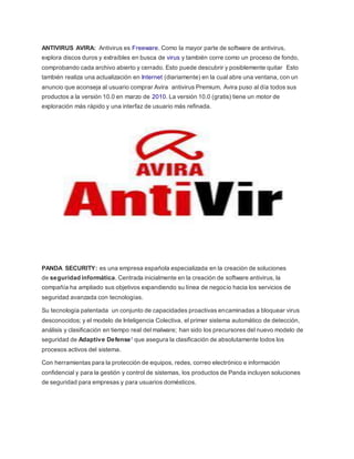 ANTIVIRUS AVIRA: Antivirus es Freeware. Como la mayor parte de software de antivirus,
explora discos duros y extraíbles en busca de virus y también corre como un proceso de fondo,
comprobando cada archivo abierto y cerrado. Esto puede descubrir y posiblemente quitar Esto
también realiza una actualización en Internet (diariamente) en la cual abre una ventana, con un
anuncio que aconseja al usuario comprar Avira antivirus Premium. Avira puso al día todos sus
productos a la versión 10.0 en marzo de 2010. La versión 10.0 (gratis) tiene un motor de
exploración más rápido y una interfaz de usuario más refinada.
PANDA SECURITY: es una empresa española especializada en la creación de soluciones
de seguridad informática. Centrada inicialmente en la creación de software antivirus, la
compañía ha ampliado sus objetivos expandiendo su línea de negocio hacia los servicios de
seguridad avanzada con tecnologías.
Su tecnología patentada un conjunto de capacidades proactivas encaminadas a bloquear virus
desconocidos; y el modelo de Inteligencia Colectiva, el primer sistema automático de detección,
análisis y clasificación en tiempo real del malware; han sido los precursores del nuevo modelo de
seguridad de Adaptive Defense1 que asegura la clasificación de absolutamente todos los
procesos activos del sistema.
Con herramientas para la protección de equipos, redes, correo electrónico e información
confidencial y para la gestión y control de sistemas, los productos de Panda incluyen soluciones
de seguridad para empresas y para usuarios domésticos.
 