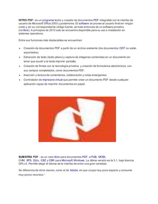 NITRO PDF: es un programa lector y creador de documentos PDF integrable con la interfaz de
usuario de Microsoft Office 2003 y posteriores. El software se provee al usuario final sin ningún
costo y sin su correspondiente código fuente, se trata entonces de un software privativo
(no libre). A principios de 2012 solo se encuentra disponible para su uso e instalación en
sistemas operativos.
Entre sus funciones más destacables se encuentran:
 Creación de documentos PDF a partir de un archivo existente (los documentos ODT no están
soportados).
 Extracción de texto (texto plano) y captura de imágenes contenidas en un documento sin
tener que acudir a la tecla imprimir pantalla.
 Creación de firmas con la tecnología privativa y creación de formularios electrónicos, con
sus campos completados, como documentos PDF.
 Inserción y lectura de comentarios, colaboración y notas emergentes.
 Controlador de impresora virtual que permite crear un documento PDF desde cualquier
aplicación capaz de imprimir documentos en papel.
SUMATRA PDF : es un visor libre para documentos PDF, e PUB, MOBI,
CHM, XPS, DjVu, CBZ y CBR para Microsoft Windows. La última versión es la 3.1, bajo licencia
GPLv3. Permite elegir el idioma de la interfaz de entre una gran variedad.
Se diferencia de otros visores, como el de Adobe, en que ocupa muy poco espacio y consume
muy pocos recursos.1
 