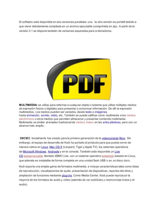 El software está disponible en dos versiones paralelas: una la otra versión es portátil debido a
que viene debidamente compilada en un archivo ejecutable (comprimida en zip). A partir de la
versión 3.1 se dispone también de versiones separadas para ordenadores.
MULTIMEDIA: se utiliza para referirse a cualquier objeto o sistema que utiliza múltiples medios
de expresión físicos o digitales para presentar o comunicar información. De allí la expresión
multimedios. Los medios pueden ser variados, desde texto e imágenes,
hasta animación, sonido, video, etc. También se puede calificar como multimedia a los medios
electrónicos u otros medios que permiten almacenar y presentar contenido multimedia.
Multimedia es similar al empleo tradicional de medios mixtos en las artes plásticas, pero con un
alcance más amplio.
XBCMC: Inicialmente fue creado para la primera generación de la videoconsola Xbox. Sin
embargo, el equipo de desarrollo de Kodi ha portado el producto para que pueda correr de
manera nativa en Linux, Mac OS X (Leopard, Tiger y Apple TV), los sistemas operativos
de Microsoft Windows, Androide y en la consola. También está disponible un Live
CD autoarrancable, llamado XBMC Live, con un sistema operativo embebido basado en Linux,
que además es instalable de forma completa en una unidad flash USB o en un disco duro.
Kodi soporta una amplia gama de formatos multimedia, e incluye características tales como listas
de reproducción, visualizaciones de audio, presentación de diapositivas, reportes del clima y
ampliación de funciones mediante plug-ins. Como Media Center, Kodi puede reproducir la
mayoría de los formatos de audio y vídeo (además de ver subtítulos y resincronizar éstos y el
audio).
 