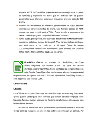 exportar a PDF de OpenOffice proporciona un amplio conjunto de opciones
de formateo y seguridad, de modo que los archivos PDF se pueden
personalizar para diferentes escenarios incluyendo archivos estándar ISO
PDF/A.
Guarde sus documentos en formato OpenDocument, el nuevo estándar
internacional para documentos de oficina. Este formato, basado en XLM,
supone que usted no está atado a Writer. Puede acceder a sus documentos
desde cualquier programa compatible con OpenDocument.
Writer puede, por supuesto, leer sus viejos documentos de Microsoft Word o
guardar su trabajo en formato de Microsoft Word para enviarlos a gente que
aún esté atada a los productos de Microsoft. Desde la versión
3.0, Writer puede también abrir documentos .docx creados con Microsoft
Office 2007 o Microsoft Office 2008 para Mac OS X
OpenOffice Calc es en una hoja de cálculo libre y de código
abierto compatible con Microsoft Excel. Es parte de la suite
ofimática Apache OpenOffice. Como con todos los componentes de la
suite Apache OpenOffice, Calc puede usarse a través de una variedad
de plataformas, incluyendo Mac OS X, Windows, GNU/Linux, FreeBSD y Solaris, y
está disponible bajo licencia LGPL.
Características
Cálculos
LibreOffice Calc incorpora funciones, incluidas funciones estadísticas y financieras,
que se pueden utilizar para crear fórmulas que realicen cálculos complejos sobre
los datos. También pueden utilizarse los Asistente para funciones como ayuda para
la creación de fórmulas
Una función interesante es la posibilidad de ver inmediatamente el resultado
de los cambios realizados en uno de los factores que integran un cálculo. Por
 