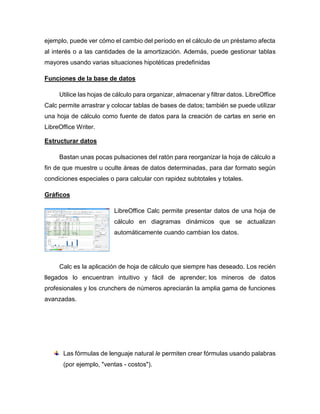 ejemplo, puede ver cómo el cambio del período en el cálculo de un préstamo afecta
al interés o a las cantidades de la amortización. Además, puede gestionar tablas
mayores usando varias situaciones hipotéticas predefinidas
Funciones de la base de datos
Utilice las hojas de cálculo para organizar, almacenar y filtrar datos. LibreOffice
Calc permite arrastrar y colocar tablas de bases de datos; también se puede utilizar
una hoja de cálculo como fuente de datos para la creación de cartas en serie en
LibreOffice Writer.
Estructurar datos
Bastan unas pocas pulsaciones del ratón para reorganizar la hoja de cálculo a
fin de que muestre u oculte áreas de datos determinadas, para dar formato según
condiciones especiales o para calcular con rapidez subtotales y totales.
Gráficos
LibreOffice Calc permite presentar datos de una hoja de
cálculo en diagramas dinámicos que se actualizan
automáticamente cuando cambian los datos.
Calc es la aplicación de hoja de cálculo que siempre has deseado. Los recién
llegados lo encuentran intuitivo y fácil de aprender; los mineros de datos
profesionales y los crunchers de números apreciarán la amplia gama de funciones
avanzadas.
Las fórmulas de lenguaje natural le permiten crear fórmulas usando palabras
(por ejemplo, "ventas - costos").
 