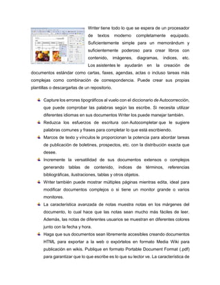 Writer tiene todo lo que se espera de un procesador
de textos moderno completamente equipado.
Suficientemente simple para un memorándum y
suficientemente poderoso para crear libros con
contenido, imágenes, diagramas, índices, etc.
Los asistentes le ayudarán en la creación de
documentos estándar como cartas, faxes, agendas, actas o incluso tareas más
complejas como combinación de correspondencia. Puede crear sus propias
plantillas o descargarlas de un repositorio.
Capture los errores tipográficos al vuelo con el diccionario de Autocorrección,
que puede comprobar las palabras según las escribe. Si necesita utilizar
diferentes idiomas en sus documentos Writer los puede manejar también.
Reduzca los esfuerzos de escritura con Autocompletar que le sugiere
palabras comunes y frases para completar lo que está escribiendo.
Marcos de texto y vínculos le proporcionan la potencia para abordar tareas
de publicación de boletines, prospectos, etc. con la distribución exacta que
desee.
Incremente la versatilidad de sus documentos extensos o complejos
generando tablas de contenido, índices de términos, referencias
bibliográficas, ilustraciones, tablas y otros objetos.
Writer también puede mostrar múltiples páginas mientras edita, ideal para
modificar documentos complejos o si tiene un monitor grande o varios
monitores.
La característica avanzada de notas muestra notas en los márgenes del
documento, lo cual hace que las notas sean mucho más fáciles de leer.
Además, las notas de diferentes usuarios se muestran en diferentes colores
junto con la fecha y hora.
Haga que sus documentos sean libremente accesibles creando documentos
HTML para exportar a la web o expórtelos en formato Media Wiki para
publicación en wikis. Publique en formato Portable Document Format (.pdf)
para garantizar que lo que escribe es lo que su lector ve. La característica de
 