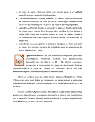 El botón de suma inteligente inserta una función suma o un subtotal
automáticamente, dependiendo del contexto.
Los asistentes lo guían a través de la elección y el uso de una amplia gama
de funciones avanzadas de hojas de cálculo, o descargan plantillas de del
repositorio de plantillas para soluciones de hojas de cálculo preparadas.
Los estilos y el formato facilitan la aplicación de opciones flexibles de formato
de celdas, como rotación libre de contenidos, plantillas, fondos, bordes y
mucho más. Puede ser su propio experto en hojas de cálculo gracias a
las plantillas con funciones integradas, lo que le permite concentrarse en su
trabajo real.
El Gestor de escenarios permite el análisis de "qué pasa si ..." con solo tocar
un botón, por ejemplo, comparar la rentabilidad para las previsiones de
ventas altas / medias / bajas.
OpenOffice Impress: es una herramienta excepcional para crear
presentaciones multimedia efectivas. Sus presentaciones
destacarán con los cliparts en 2D y 3D, efectos especiales,
animaciones y herramientas de diseño de alto impacto. Páginas
maestras simplifica la tarea de preparar sus materiales. Ahorre aún más
tiempo descargando plantillas del repositorio de extensiones.
Admite un completo rango de Vistas: Dibujo / Esquema / Diapositivas / Notas
/ Documento para cubrir todas las necesidades de presentadores y audiencias
además de una vista opcional multipanel para poner todas las herramientas a su
alcance.
Impress soporta múltiples monitores de modo que puede ver otra cosa mientas
presenta las diapositivas en un proyector. Aproveche al máximo esta característica
con la extensión Presenter Console que le permite ver la siguiente diapositiva así
como el tiempo y las notas para el presentador.
 