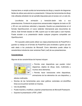 Impress tiene un amplio surtido de herramientas de dibujo y creación de diagramas
fáciles de utilizar para adornar su presentación. Coloque las herramientas de dibujo
más utilizadas alrededor de ser pantalla dispuestas para el acceso con un solo clic.
Los efectos de animación y transición darán vida a sus
presentaciones. Fontworks le proporciona sensacionales imágenes de texto en 2D
y 3D con una sombrosa velocidad y respuesta. Guarde sus presentaciones en el
formato OpenDocument, el nuevo estándar internacional para documentos de
oficina. Este formato basado en XML supone que no está sujeto a usar Impress.
Puede acceder a su presentación desde cualquier programa compatible con
OpenDocument.
Por supuesto usted puede utilizar sus viejas presentaciones de PowerPoint o
guardar su trabajo en el formato de PowerPoint para enviárselo a gente que aún
está atado a los productos de Microsoft. Como alternativa puede utilizar la
característica incluida de crear versiones Flash (.swf) de sus presentaciones.
Características
Algunas de las características de Impress incluyen:
 Permite crear diapositivas que pueden incluir
diagramas, objetos de dibujo, texto, multimedia y
muchos otros elementos.
 Permite hacer transiciones entre diapositivas,
animaciones de los elementos de una diapositiva, y
efectos multimedia.
 Muchas de las herramientas para crear gráficos vectoriales en LibreOffice
Draw se encuentran también en Impress.
 Uso de plantillas.
 Puede importar y modificar y exportar presentaciones de Microsoft Powerpoint.
 Exportar la presentación a PDF y SWF.
 
