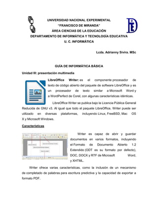 UNIVERSIDAD NACIONAL EXPERIMENTAL
“FRANCISCO DE MIRANDA”
ÁREA CIENCIAS DE LA EDUCACIÓN
DEPARTAMENTO DE INFORMÁTICA Y TECNOLOGÍA EDUCATIVA
U. C. INFORMÁTICA
Lcda. Adrianny Sivira. MSc
GUÍA DE INFORMÁTICA BÁSICA
Unidad III: presentación multimedia
LibreOffice Writer: es el componente procesador de
texto de código abierto del paquete de software LibreOffice y es
un procesador de texto similar a Microsoft Word y
a WordPerfect de Corel, con algunas características idénticas.
LibreOffice Writer se publica bajo la Licencia Pública General
Reducida de GNU v3. Al igual que todo el paquete LibreOffice, Writer puede ser
utilizado en diversas plataformas, incluyendo Linux, FreeBSD, Mac OS
X y Microsoft Windows.
Características
Writer es capaz de abrir y guardar
documentos en varios formatos, incluyendo
el Formato de Documento Abierto 1.2
Extendido (ODT es su formato por defecto),
DOC, DOCX y RTF de Microsoft Word,
y XHTML.
Writer ofrece varias características, como la inclusión de un mecanismo
de completado de palabras para escritura predictiva y la capacidad de exportar a
formato PDF.
 