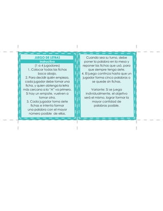 Cuando sea su turno, debe
poner la palabra en la mesa y
reponer las fichas que usó, para
que siempre tenga siete.
4. El juego continúa hasta que un
jugador forma cinco palabras o
se quede sin fichas.
Variante: Si se juega
individualmente, el objetivo
será el mismo, lograr formar la
mayor cantidad de
palabras posible.
JUEGO DE LETRAS
Instructivo
(1 a 4 jugadores)
1. Colocar todas las fichas
boca abajo.
2. Para decidir quién empieza,
cada jugador debe tomar una
ficha, y quien obtenga la letra
más cercana a la “A” va primero.
Si hay un empate, vuelven a
tomar otra.
3. Cada jugador toma siete
fichas e intenta formar
una palabra con el mayor
número posible de ellas.
 