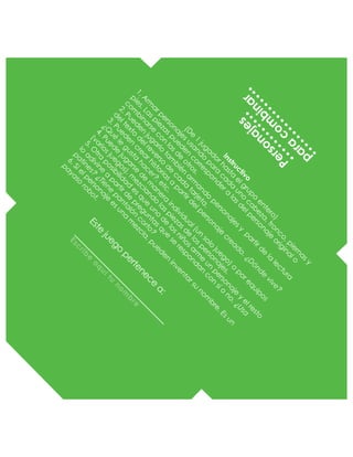 Este
juego
pertenece
a:
Esc
rib
e
a
q
uítu
no
m
b
re
Personajes
para
com
binar
Instructivo
(D
e
1
jugadorhasta
elgrupo
entero)
1.A
rm
arpersonajesusando
para
cada
uno
cabeza,tronco,piernasy
pies.Laspiezaspueden
correspondera
lasdelpersonaje
originalo
com
binarse
con
lasde
otros.
2.Pueden
jugarlo
tam
bién
arm
ando
personajesy
partirde
la
lectura
deltexto
delreverso
de
cada
tarjeta.
3.Pueden
crearhistoriasa
partirdelpersonaje
creado.¿D
ónde
vive?
¿Q
ué
le
gusta
hacer?,etc.
4.Puede
jugarse
de
m
anera
individual(un
solo
juego)o
porequipos
(variosjuegos),m
ezclando
laspiezasde
lospersonajes.
5.O
tra
posibilidad
esque
uno
de
losniñosarm
e
un
personaje
y
elresto
lo
adivine
a
partirde
preguntasque
se
respondan
con
sío
no.¿Usa
patines?
¿Tiene
pantalón
corto?
6.Sielpersonaje
esuna
m
ezcla,pueden
inventarsu
nom
bre.Esun
payaso
robot.
 