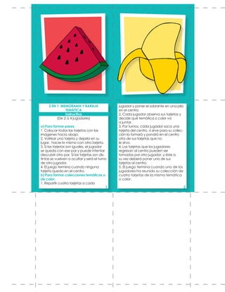 jugador y poner el sobrante en una pila
en el centro.
2. Cada jugador observa sus tarjetas y
decide qué temática o color va
a juntar.
3. Por turnos, cada jugador saca una
tarjeta del centro, si sirve para su colec-
ción la tomará y pondrá en el centro
otra de sus tarjetas que no
le sirva.
4. Las tarjetas que los jugadores
regresan al centro pueden ser
tomadas por otro jugador, y éste a
su vez deberá poner una de sus
tarjetas al centro.
5. El juego termina cuando uno de los
jugadores ha reunido su colección de
cuatro tarjetas de la misma temática
o color.
2 EN 1. MEMORAMA Y BARAJA
TEMÁTICA
Instructivo
(De 2 a 4 jugadores)
a) Para formar pares:
1. Colocar todas las tarjetas con las
imágenes hacia abajo.
2. Voltear una tarjeta y dejarla en su
lugar, hacer lo mismo con otra tarjeta.
3. Si las tarjetas son iguales, el jugador
se queda con ese par y puede intentar
descubrir otro par. Si las tarjetas son dis-
tintas se vuelven a ocultar y será el turno
de otro jugador.
4. El juego termina cuando ninguna
tarjeta queda en el centro.
b) Para formar colecciones temáticas o
de color:
1. Repartir cuatro tarjetas a cada
1 2
 