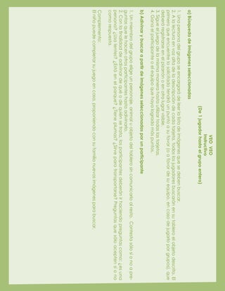 VEOVEO
Instructivo
(De1jugadorhastaelgrupoentero)
a)Búsquedadeimágenesseleccionadas
1.Unapersonadelgruposeencargarádeleerlalistadeimágenesquesedebenbuscar.
2.Alalecturaenvozaltadeladescripcióndecadatarjeta,todoslosjugadoresbuscaránensutableroelobjetodescrito.El
primeroqueencuentrelosolicitadotendráunpuntoasufavor(oafavordesuequipo,encasodejugarloporgrupos),que
deberáregistrarseenelpizarrónoenotrolugarvisible.
3.Sigueeljuegodelamismamanerahastautilizartodaslastarjetas.
4.Ganaelparticipanteoelequipoquehayalogradomáspuntos.
b)Adivinarybuscarapartirdeimágenesseleccionadasporunparticipante
1.Unmiembrodelgrupoeligeunpersonaje,animaluobjetodeltablerosincomunicarloalresto.Contestasólosíonoapre-
guntasquelehacenotrosparticipanteshastaadivinarlo.
2.Conlafinalidaddeadivinardequéodequiénsetrata,losparticipantesdeberánirhaciendopreguntascomo:¿esuna
persona?¿Usalentes?¿Estáenelparque?¿Tieneplumas?¿Sirveparatransportarse?Preguntasquesóloaceptensíono
comorespuesta.
Complemento:
Elniñopuedecompletarsujuegoencasa,proponiendoconsufamilianuevasimágenesparabuscar.
 