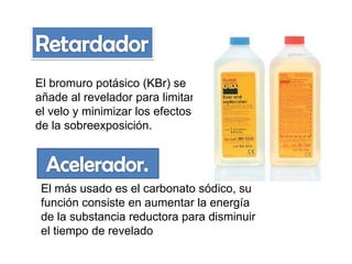 El bromuro potásico (KBr) se
añade al revelador para limitar
el velo y minimizar los efectos
de la sobreexposición.

El más usado es el carbonato sódico, su
función consiste en aumentar la energía
de la substancia reductora para disminuir
el tiempo de revelado

 
