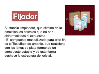 Sustancia limpiadora, que elimina de la
emulsión los cristales que no han
sido revelados ni expuestos
. El compuesto más utilizado para este fin
es el Tiosulfato de amonio, que reacciona
con los iones de plata formando un
compuesto estable y de esta forma
deshace la estructura del cristal.

 
