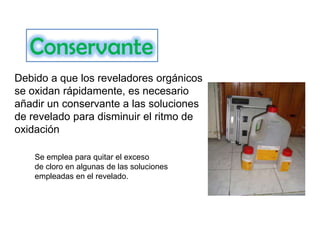 Conservante
Debido a que los reveladores orgánicos
se oxidan rápidamente, es necesario
añadir un conservante a las soluciones
de revelado para disminuir el ritmo de
oxidación
Se emplea para quitar el exceso
de cloro en algunas de las soluciones
empleadas en el revelado.

 